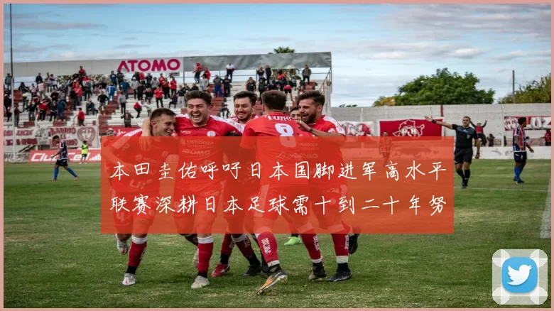 本田圭佑呼吁日本国脚进军高水平联赛深耕日本足球需十到二十年努力