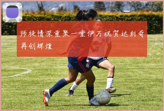 师徒情深重聚一堂伊万祝贺达利奇再创辉煌
