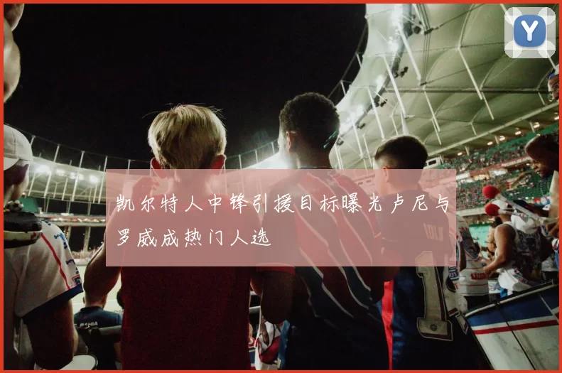 凯尔特人中锋引援目标曝光卢尼与罗威成热门人选