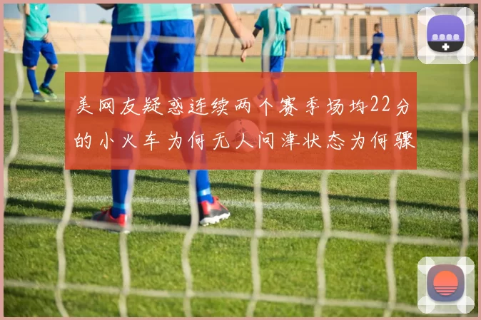 美网友疑惑连续两个赛季场均22分的小火车为何无人问津状态为何骤降