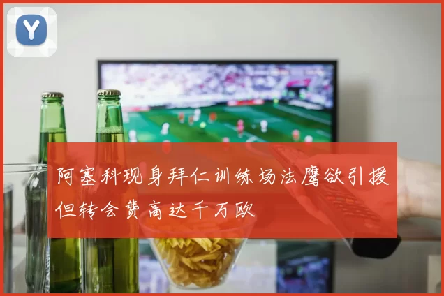 阿塞科现身拜仁训练场法鹰欲引援但转会费高达千万欧