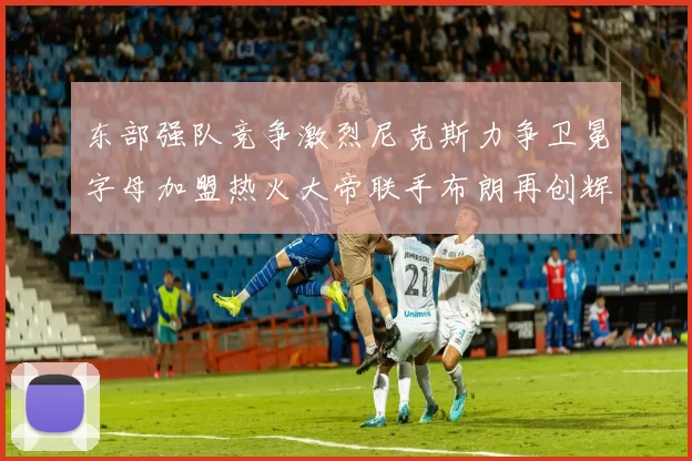 东部强队竞争激烈尼克斯力争卫冕字母加盟热火大帝联手布朗再创辉煌