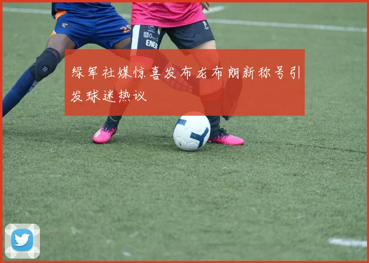 绿军社媒惊喜发布龙布朗新称号引发球迷热议