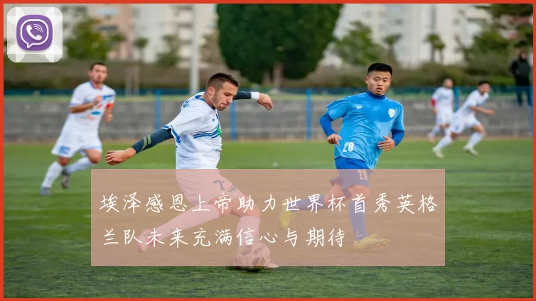 埃泽感恩上帝助力世界杯首秀英格兰队未来充满信心与期待