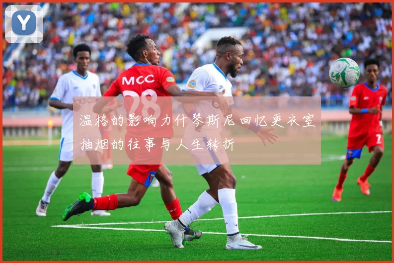 温格的影响力什琴斯尼回忆更衣室抽烟的往事与人生转折