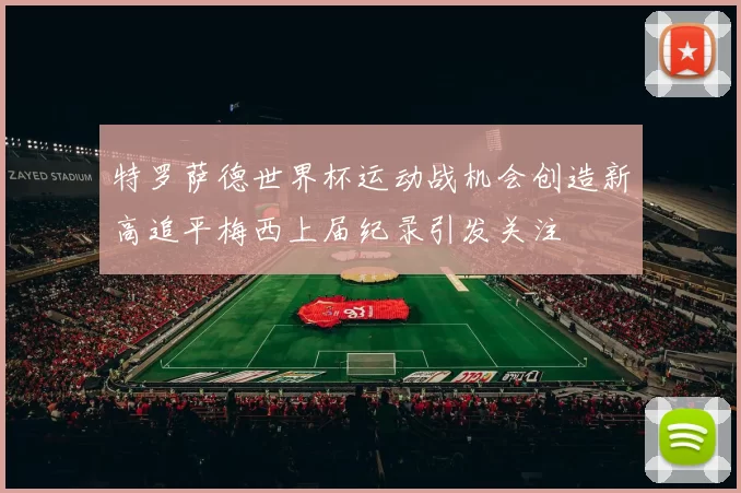 特罗萨德世界杯运动战机会创造新高追平梅西上届纪录引发关注