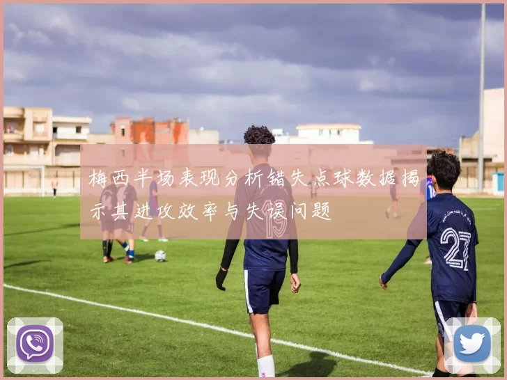 梅西半场表现分析错失点球数据揭示其进攻效率与失误问题